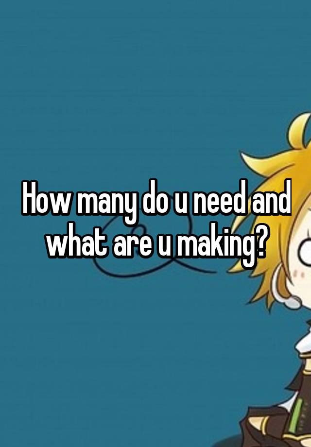 how-many-do-u-need-and-what-are-u-making