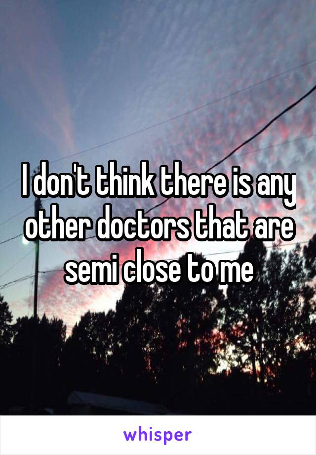 I don't think there is any other doctors that are semi close to me