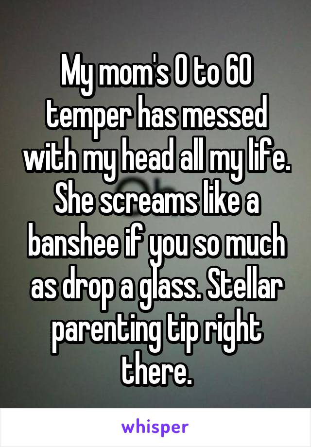 My mom's 0 to 60 temper has messed with my head all my life. She screams like a banshee if you so much as drop a glass. Stellar parenting tip right there.