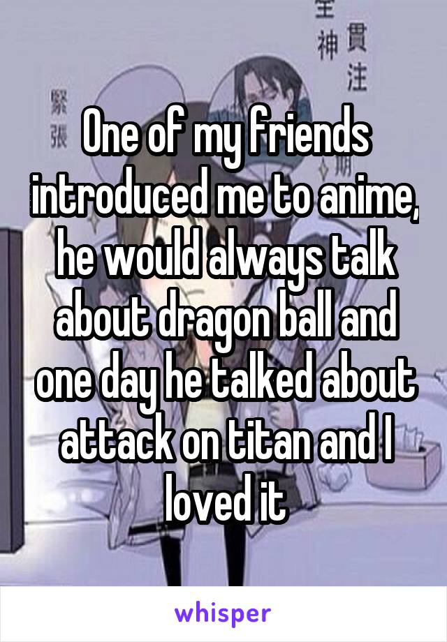 One of my friends introduced me to anime, he would always talk about dragon ball and one day he talked about attack on titan and I loved it