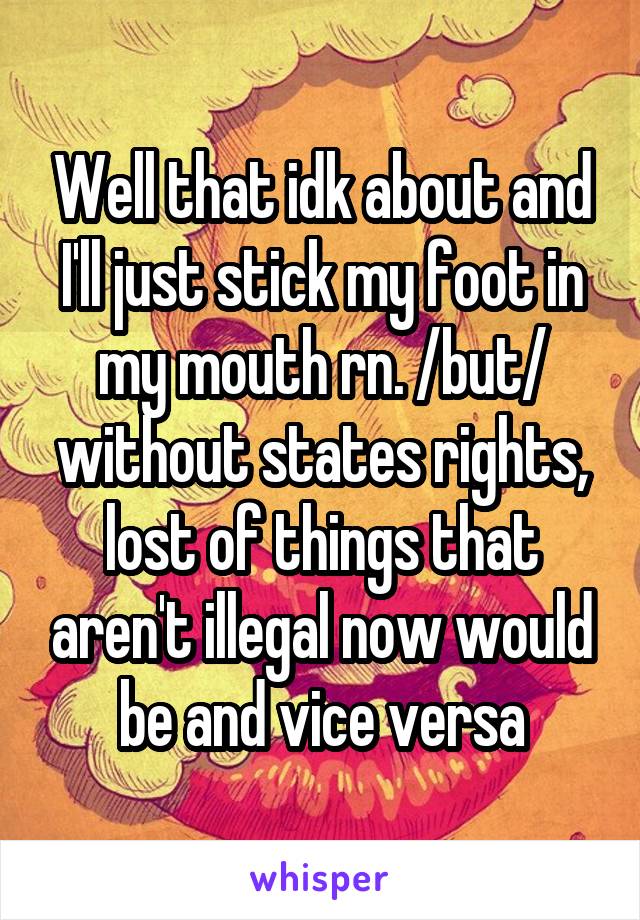 Well that idk about and I'll just stick my foot in my mouth rn. /but/ without states rights, lost of things that aren't illegal now would be and vice versa