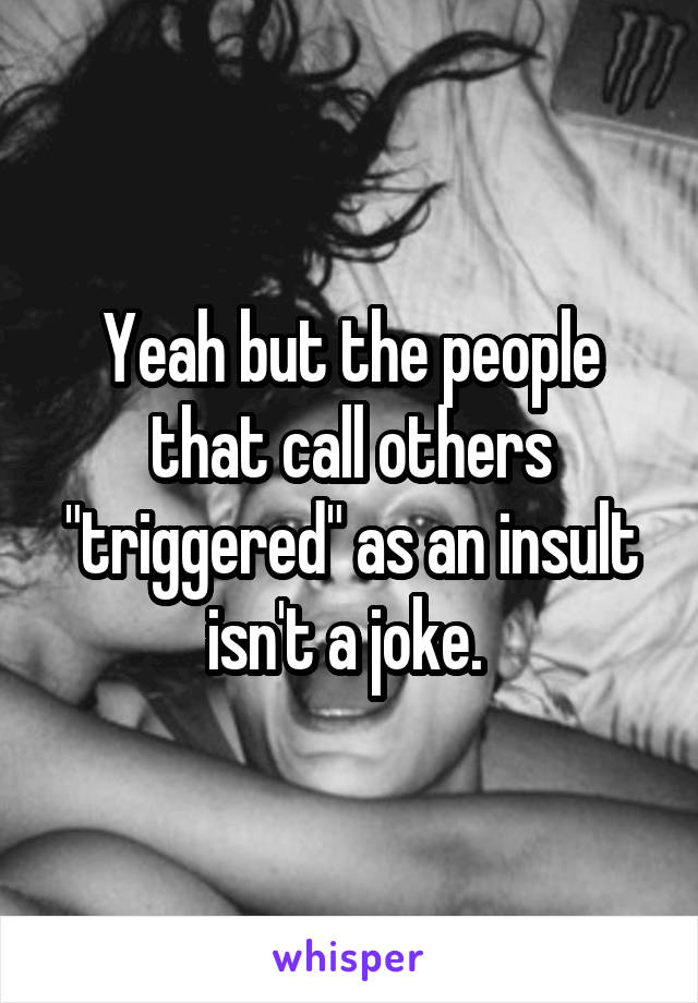 Yeah but the people that call others "triggered" as an insult isn't a joke. 