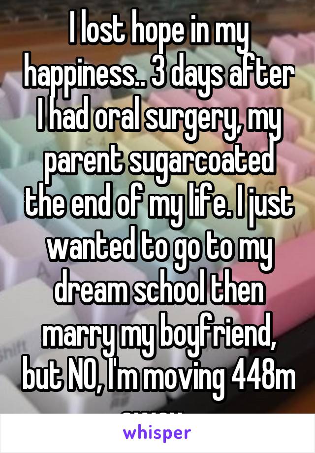 I lost hope in my happiness.. 3 days after I had oral surgery, my parent sugarcoated the end of my life. I just wanted to go to my dream school then marry my boyfriend, but NO, I'm moving 448m away...
