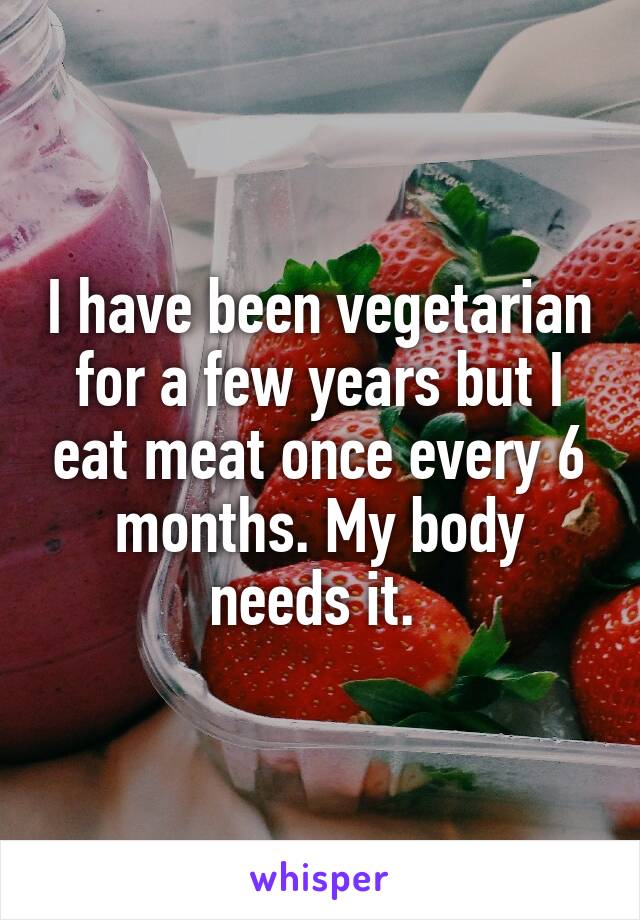 I have been vegetarian for a few years but I eat meat once every 6 months. My body needs it. 