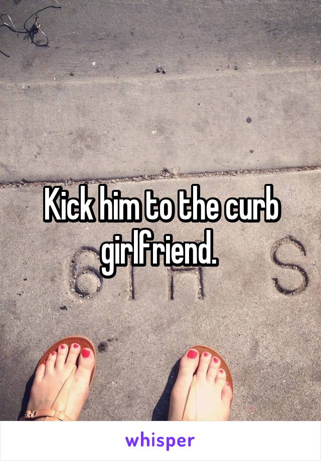 Kick him to the curb girlfriend. 