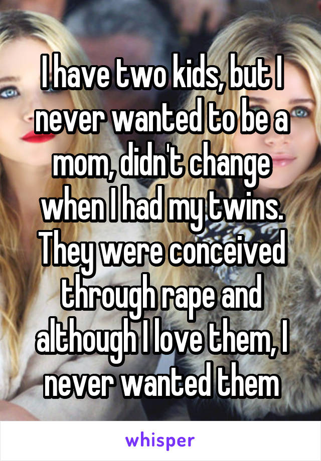 I have two kids, but I never wanted to be a mom, didn't change when I had my twins. They were conceived through rape and although I love them, I never wanted them