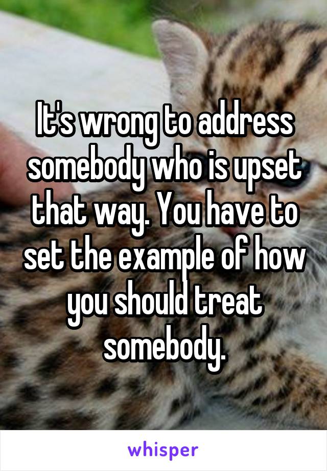 It's wrong to address somebody who is upset that way. You have to set the example of how you should treat somebody.