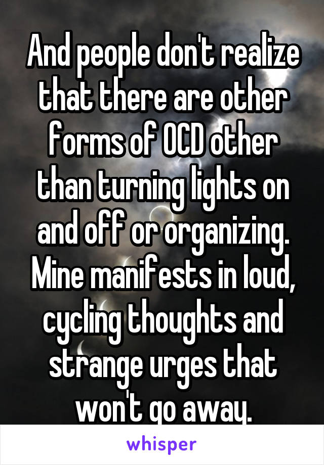 And people don't realize that there are other forms of OCD other than turning lights on and off or organizing. Mine manifests in loud, cycling thoughts and strange urges that won't go away.