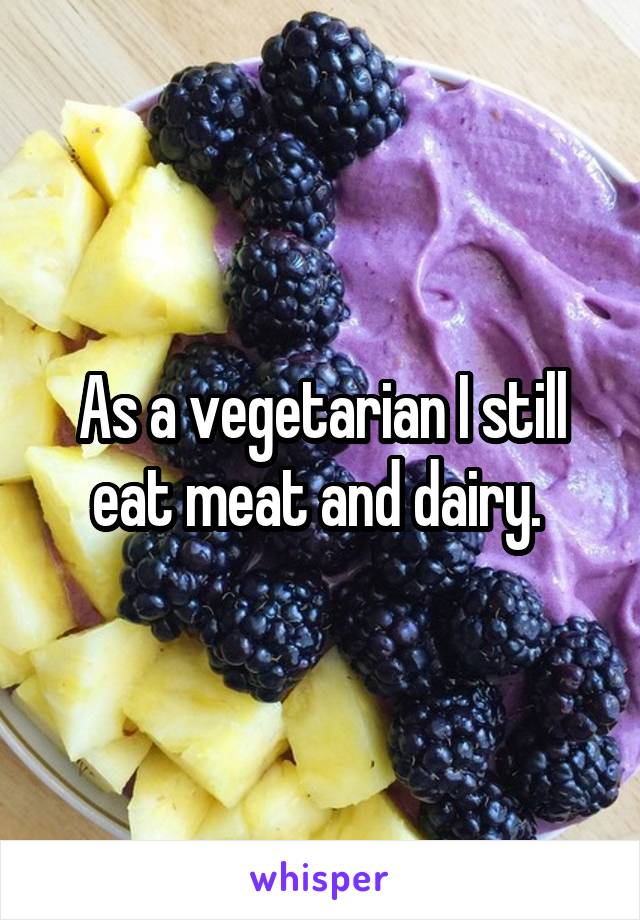 As a vegetarian I still eat meat and dairy. 
