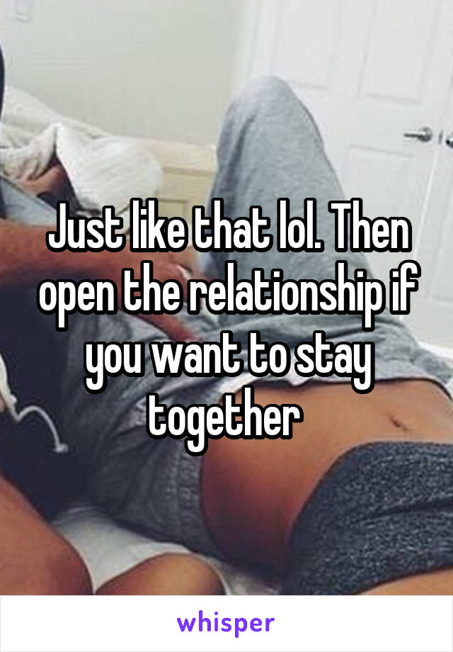 Just like that lol. Then open the relationship if you want to stay together 