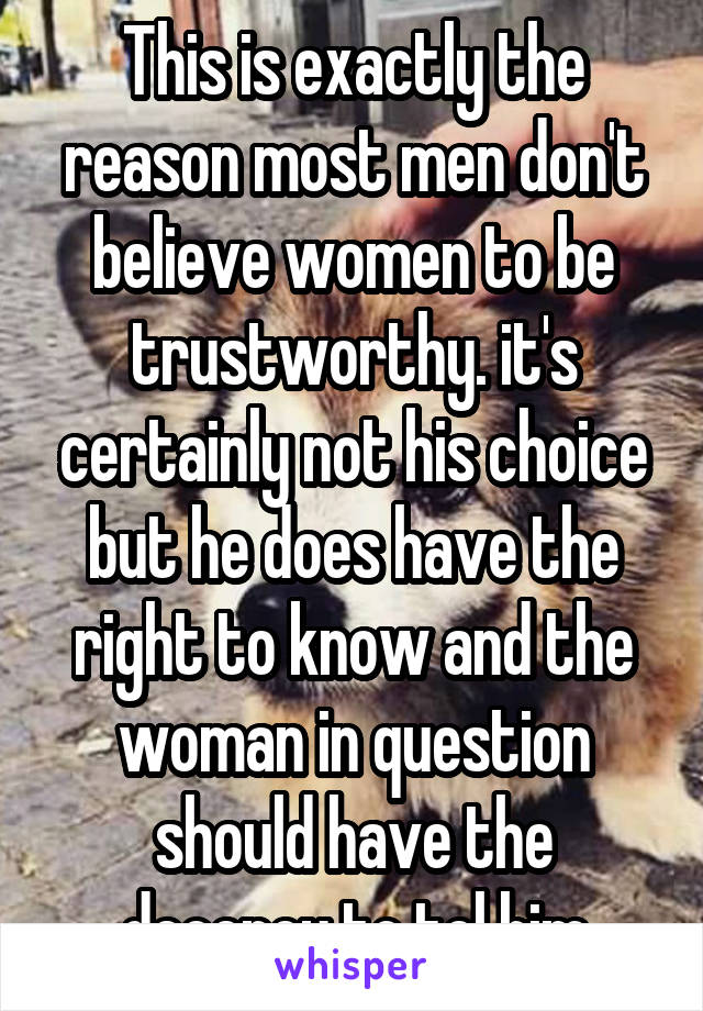 This is exactly the reason most men don't believe women to be trustworthy. it's certainly not his choice but he does have the right to know and the woman in question should have the decency to tel him