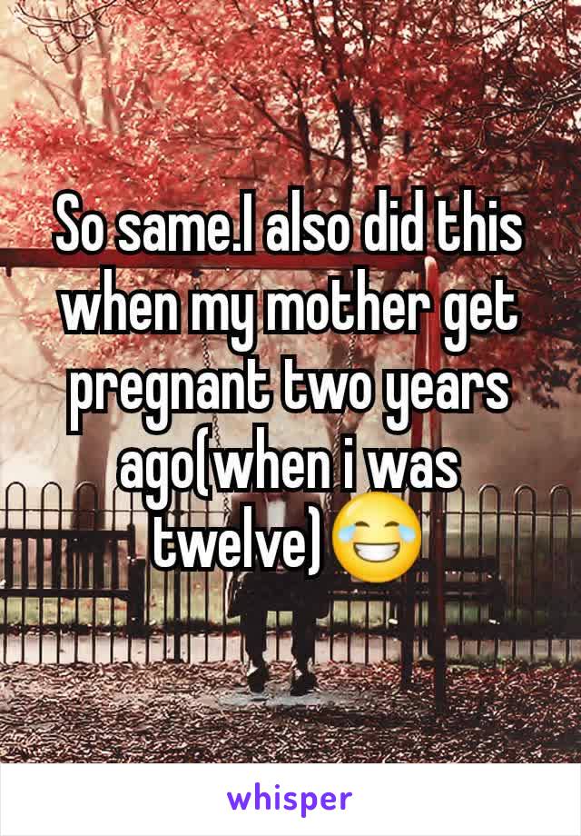 So same.I also did this when my mother get pregnant two years ago(when i was twelve)😂