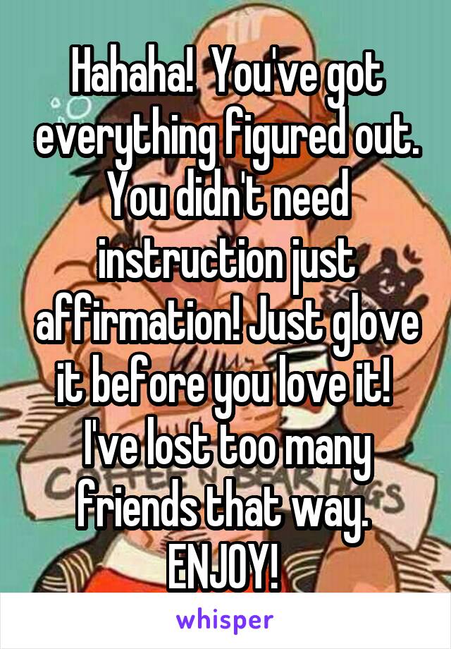 Hahaha!  You've got everything figured out. You didn't need instruction just affirmation! Just glove it before you love it! 
I've lost too many friends that way. 
ENJOY! 