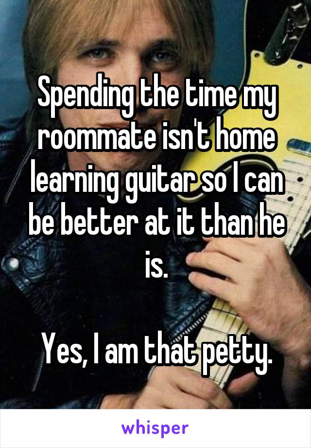 Spending the time my roommate isn't home learning guitar so I can be better at it than he is.

Yes, I am that petty.