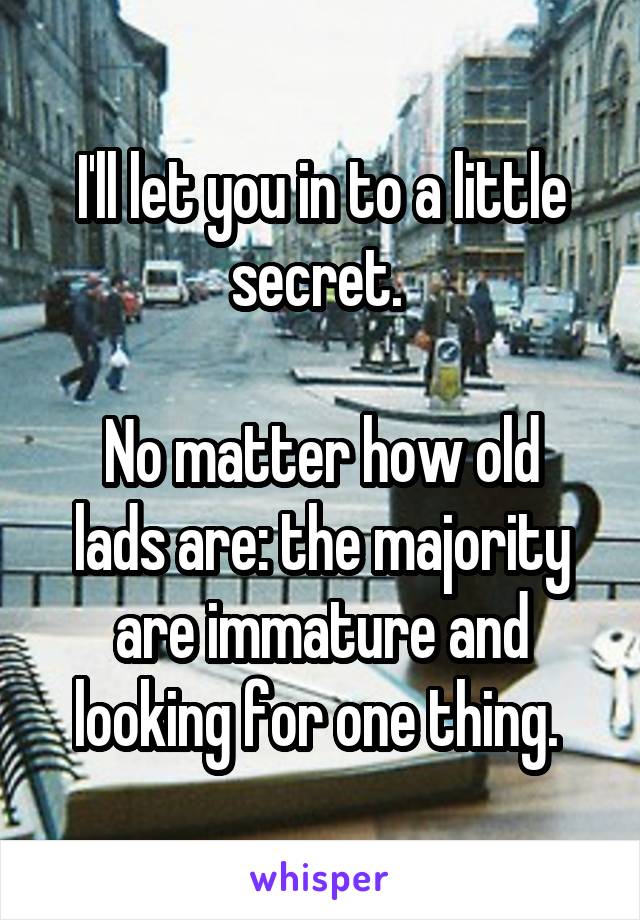 I'll let you in to a little secret. 

No matter how old lads are: the majority are immature and looking for one thing. 