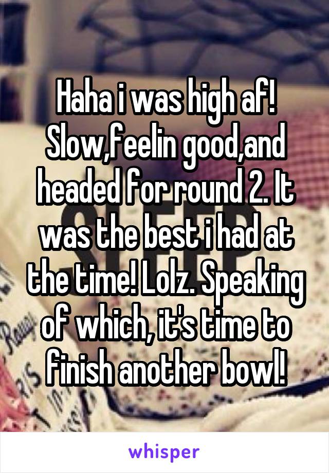 Haha i was high af! Slow,feelin good,and headed for round 2. It was the best i had at the time! Lolz. Speaking of which, it's time to finish another bowl!