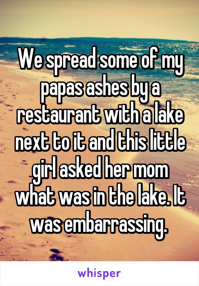 We spread some of my papas ashes by a restaurant with a lake next to it and this little girl asked her mom what was in the lake. It was embarrassing. 