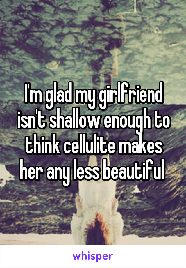 I'm glad my girlfriend isn't shallow enough to think cellulite makes her any less beautiful 