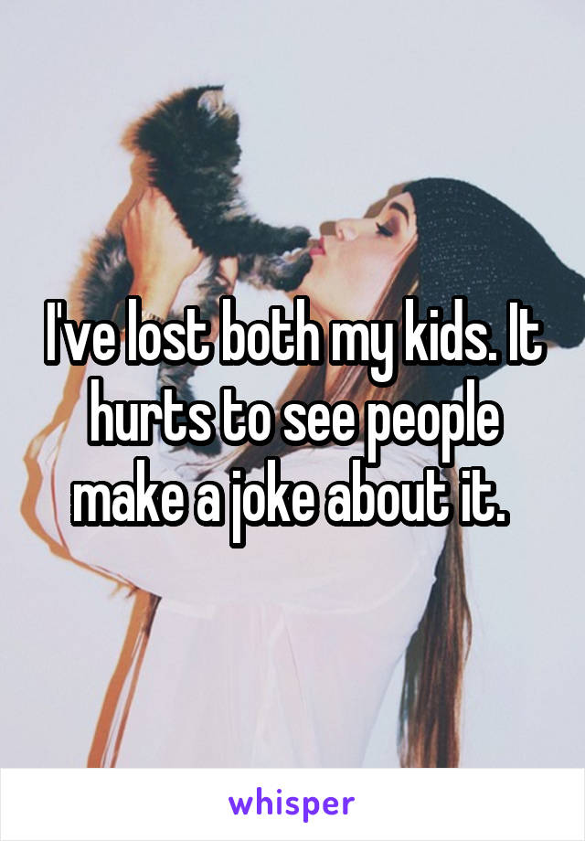 I've lost both my kids. It hurts to see people make a joke about it. 