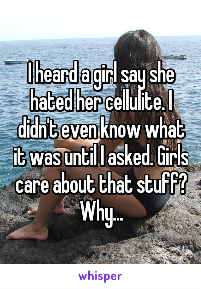 I heard a girl say she hated her cellulite. I didn't even know what it was until I asked. Girls care about that stuff? Why...