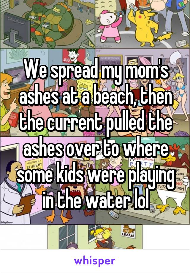 We spread my mom's ashes at a beach, then the current pulled the ashes over to where some kids were playing in the water lol