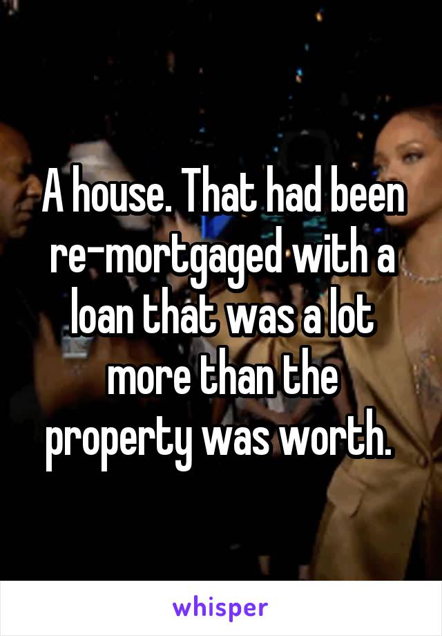 A house. That had been re-mortgaged with a loan that was a lot more than the property was worth. 