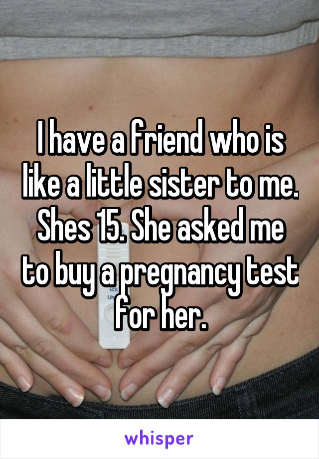 I have a friend who is like a little sister to me. Shes 15. She asked me to buy a pregnancy test for her.