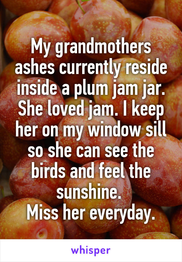 My grandmothers ashes currently reside inside a plum jam jar. She loved jam. I keep her on my window sill so she can see the birds and feel the sunshine. 
Miss her everyday.