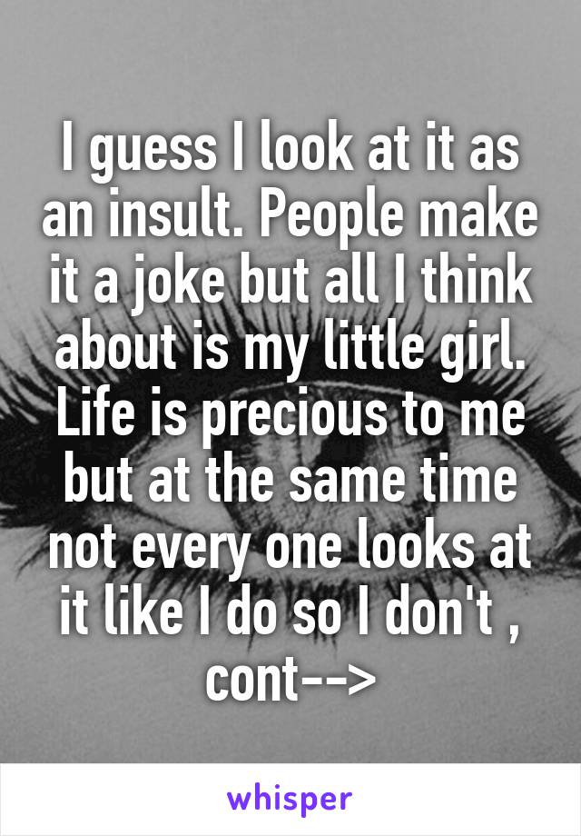 I guess I look at it as an insult. People make it a joke but all I think about is my little girl. Life is precious to me but at the same time not every one looks at it like I do so I don't , cont-->