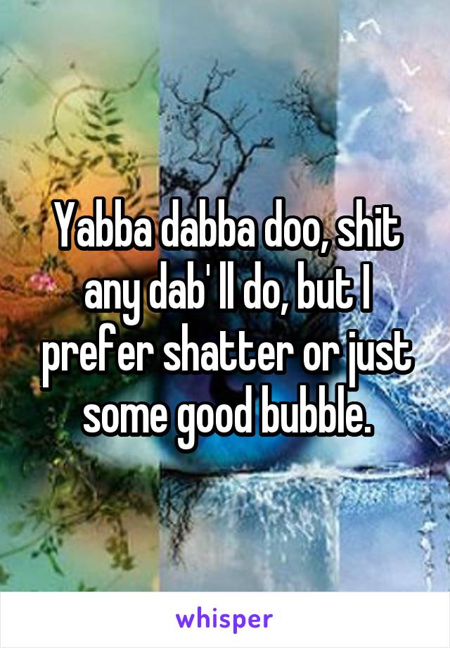 Yabba dabba doo, shit any dab' ll do, but I prefer shatter or just some good bubble.