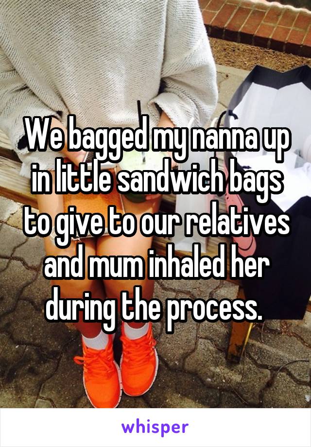 We bagged my nanna up in little sandwich bags to give to our relatives and mum inhaled her during the process. 