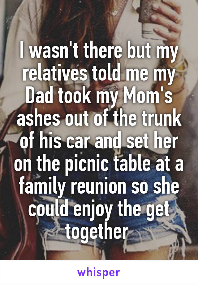 I wasn't there but my relatives told me my Dad took my Mom's ashes out of the trunk of his car and set her on the picnic table at a family reunion so she could enjoy the get together 
