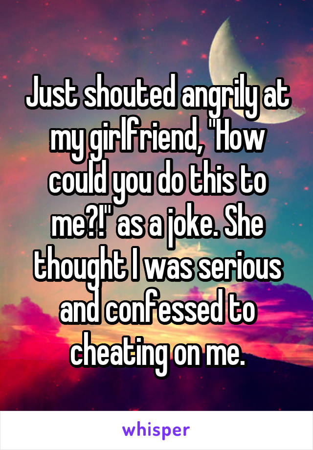 Just shouted angrily at my girlfriend, "How could you do this to me?!" as a joke. She thought I was serious and confessed to cheating on me.