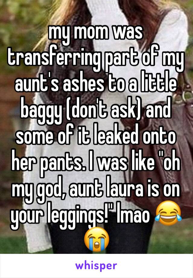 my mom was transferring part of my aunt's ashes to a little baggy (don't ask) and some of it leaked onto her pants. I was like "oh my god, aunt laura is on your leggings!" lmao 😂😭