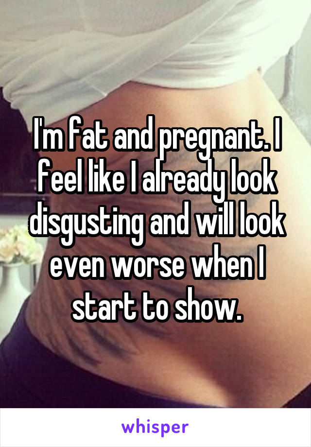 I'm fat and pregnant. I feel like I already look disgusting and will look even worse when I start to show.