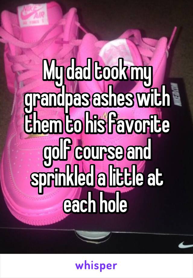 My dad took my grandpas ashes with them to his favorite golf course and sprinkled a little at each hole 