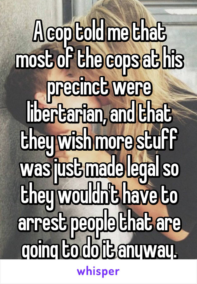 A cop told me that most of the cops at his precinct were libertarian, and that they wish more stuff was just made legal so they wouldn't have to arrest people that are going to do it anyway.