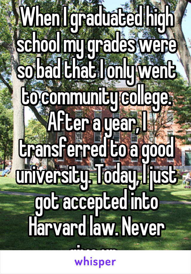When I graduated high school my grades were so bad that I only went to community college. After a year, I transferred to a good university. Today, I just got accepted into Harvard law. Never give up. 