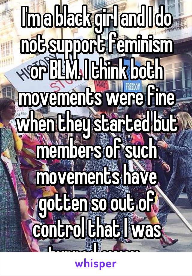I'm a black girl and I do not support feminism or BLM. I think both movements were fine when they started but members of such movements have gotten so out of control that I was turned away. 