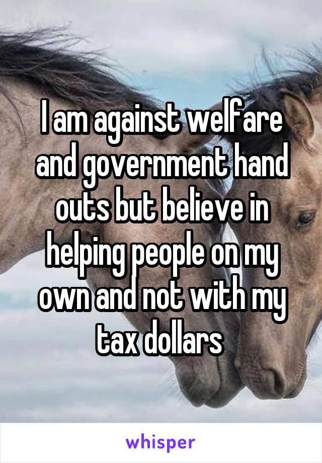 I am against welfare and government hand outs but believe in helping people on my own and not with my tax dollars 