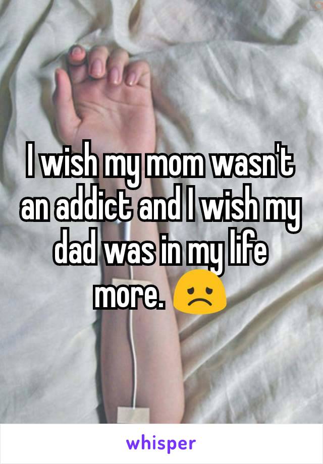 I wish my mom wasn't an addict and I wish my dad was in my life more. 😞
