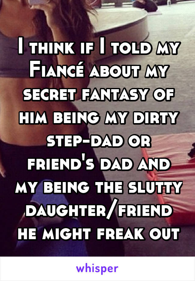 I think if I told my Fiancé about my secret fantasy of him being my dirty step-dad or friend's dad and my being the slutty daughter/friend he might freak out