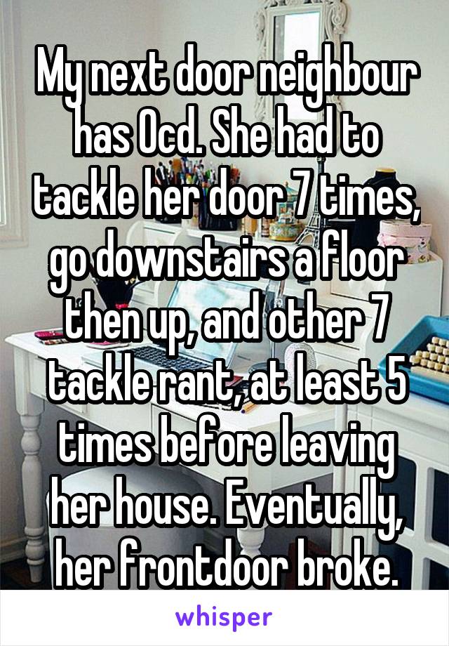 My next door neighbour has Ocd. She had to tackle her door 7 times, go downstairs a floor then up, and other 7 tackle rant, at least 5 times before leaving her house. Eventually, her frontdoor broke.