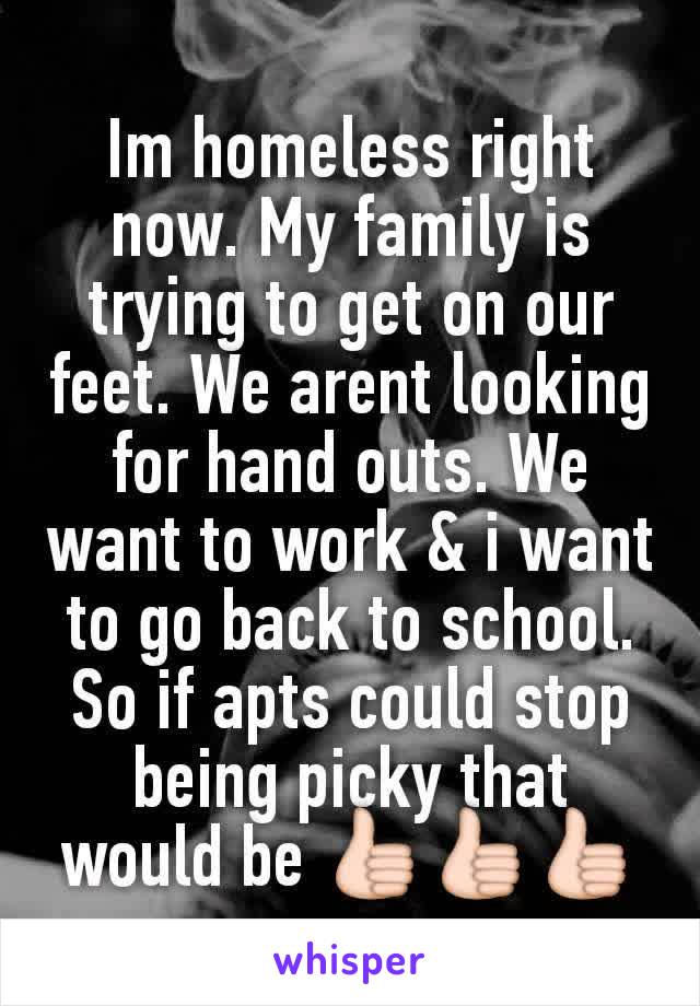Im homeless right now. My family is trying to get on our feet. We arent looking for hand outs. We want to work & i want to go back to school. So if apts could stop being picky that would be 👍👍👍
