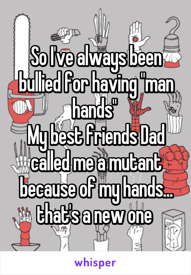 So I've always been bullied for having "man hands" 
My best friends Dad called me a mutant because of my hands... that's a new one 
