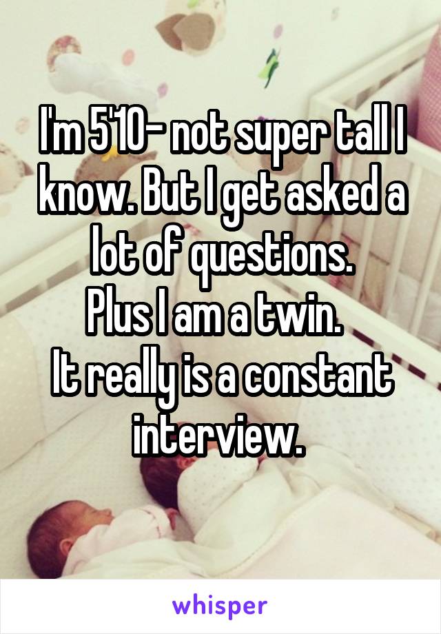 I'm 5'10- not super tall I know. But I get asked a lot of questions.
Plus I am a twin.  
It really is a constant interview. 
