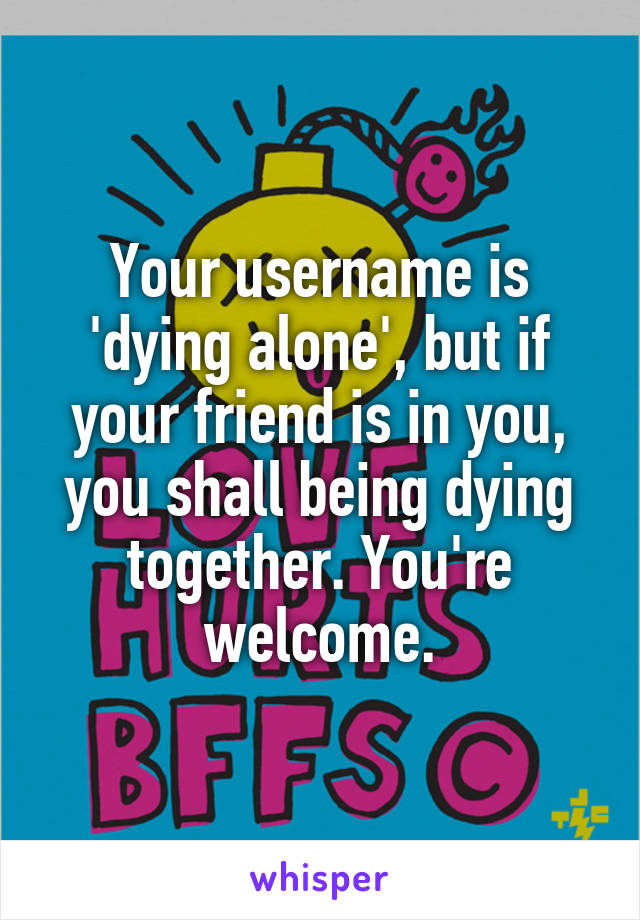 Your username is 'dying alone', but if your friend is in you, you shall being dying together. You're welcome.