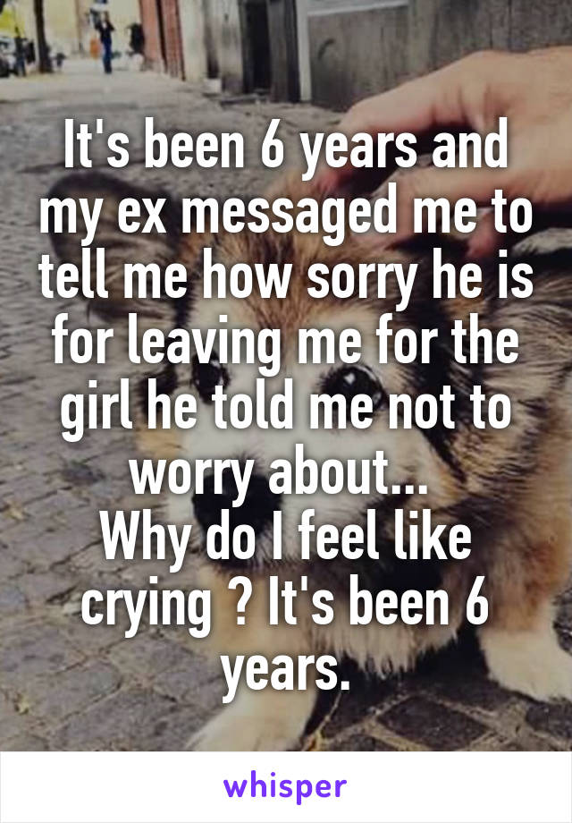 It's been 6 years and my ex messaged me to tell me how sorry he is for leaving me for the girl he told me not to worry about... 
Why do I feel like crying ? It's been 6 years.