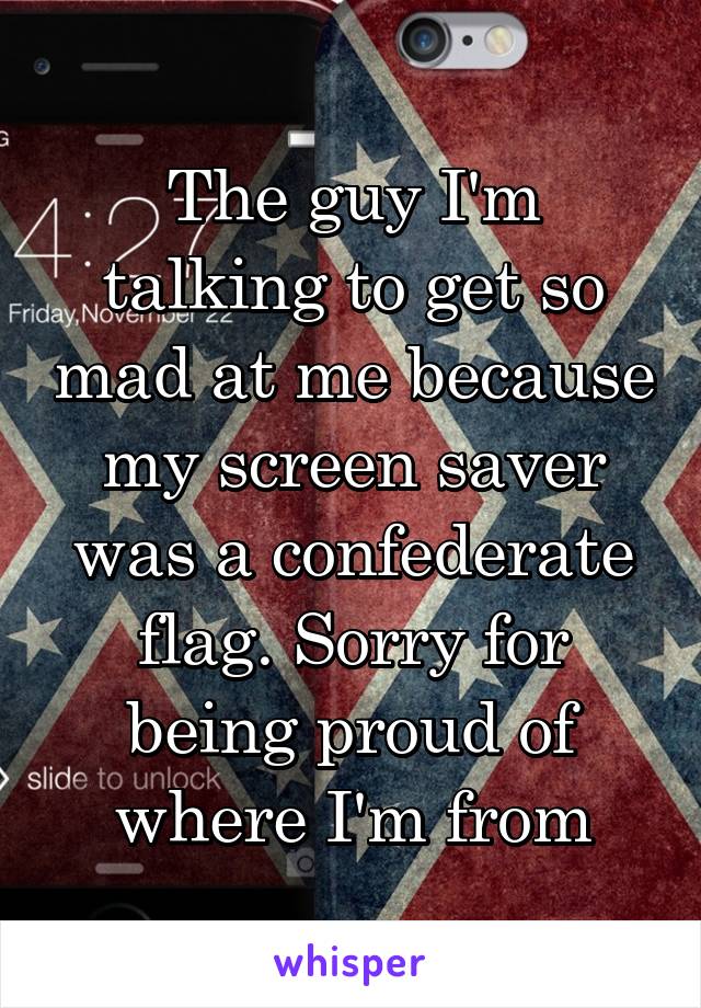 The guy I'm talking to get so mad at me because my screen saver was a confederate flag. Sorry for being proud of where I'm from