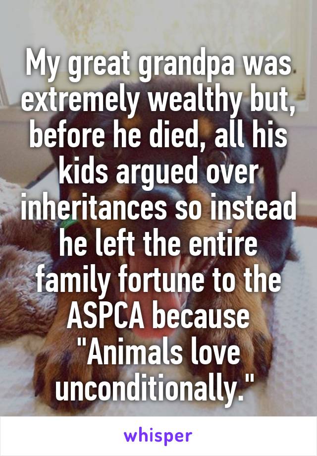 My great grandpa was extremely wealthy but, before he died, all his kids argued over inheritances so instead he left the entire family fortune to the ASPCA because "Animals love unconditionally." 